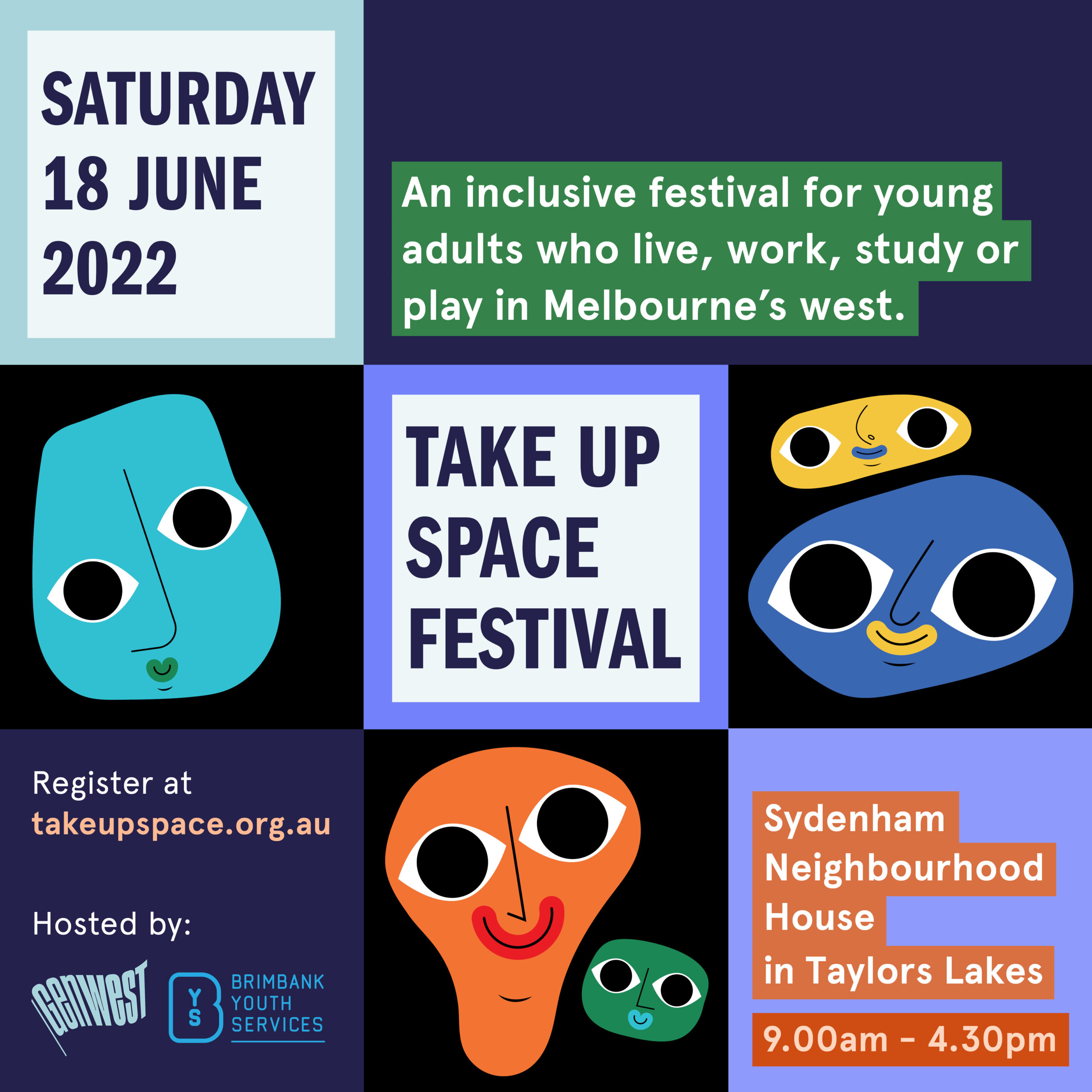 Seven squares and one rectangle in shades of black, blue and purple with text and illustrations. Illustrations are of individual bright colour cartoon style faces with big eyes and smiling mouths. The faces are blue, orange, green and yellow. The text sits in four of the boxes and reads: “Saturday 18 June 2022. Take Up Space Festival. An inclusive festival for young adults who live, work, study or play in Melbourne’s west. Register at takeupspace.org.au. Sydenham Neighbourhood House in Taylors Lakes. 9.00am - 4.30pm. In the bottom right corner is the GenWest logo, Brimbank City Council logo with ‘proudly supported by’ beside it, and Brimbank Youth Services logo